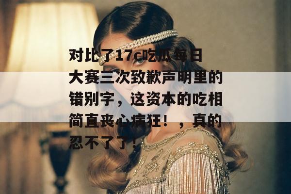对比了17c吃瓜每日大赛三次致歉声明里的错别字，这资本的吃相简直丧心病狂！，真的忍不了了！