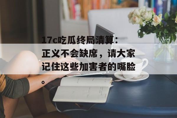 17c吃瓜终局清算:正义不会缺席,请大家记住这些加害者的嘴脸。