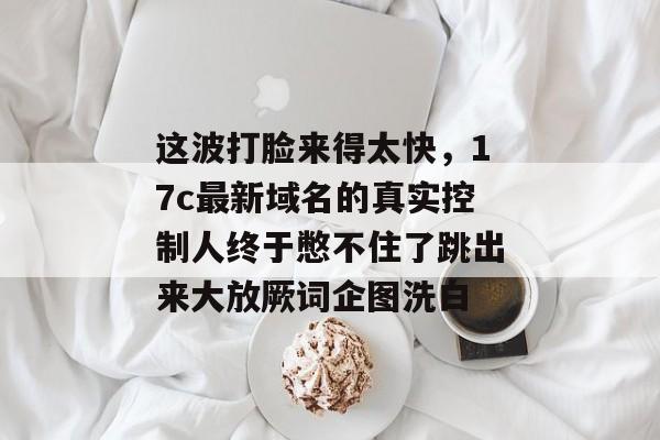 这波打脸来得太快,17c最新域名的真实控制人终于憋不住了跳出来大放厥词企图洗白