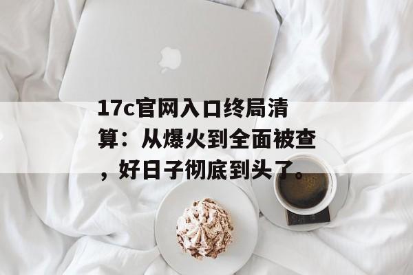 17c官网入口终局清算:从爆火到全面被查,好日子彻底到头了。
