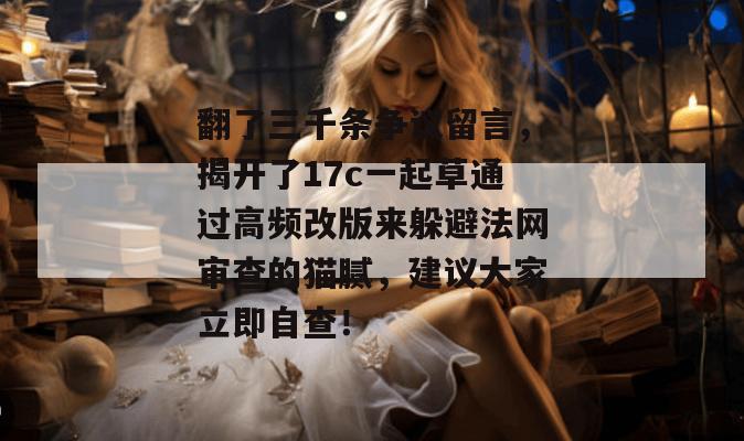 翻了三千条争议留言,揭开了17c一起草通过高频改版来躲避法网审查的猫腻,建议大家立即自查!