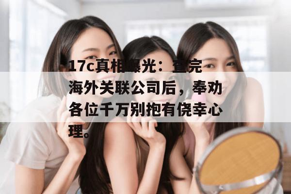 17c真相曝光:查完海外关联公司后,奉劝各位千万别抱有侥幸心理。