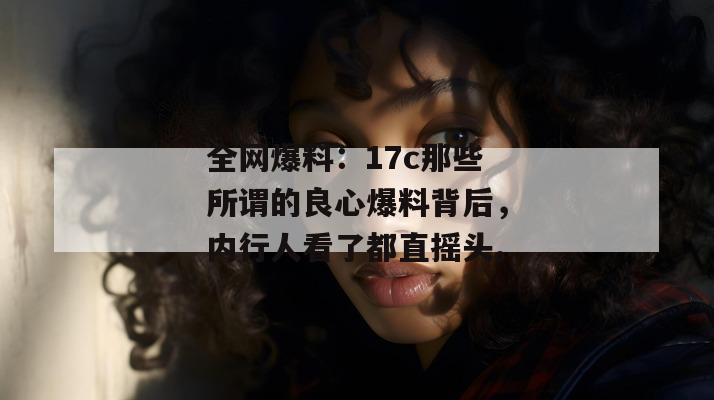 全网爆料:17c那些所谓的良心爆料背后,内行人看了都直摇头。