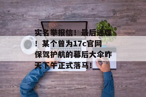 实名举报信!最后通牒!某个曾为17c官网保驾护航的幕后大伞昨天下午正式落马!