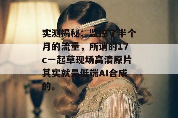 实测揭秘：监控了半个月的流量，所谓的17c一起草现场高清原片其实就是低端AI合成的。