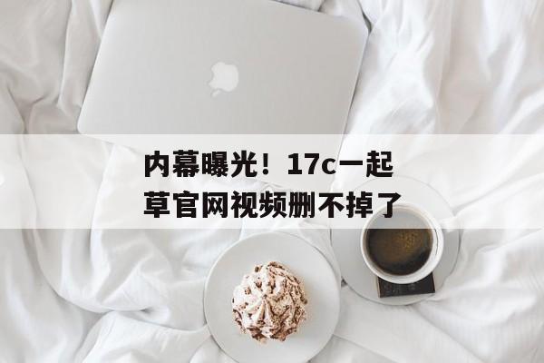 内幕曝光!17c一起草官网视频删不掉了