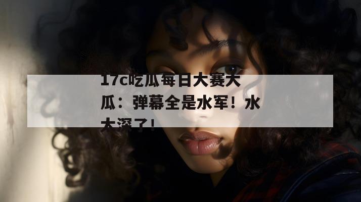 17c吃瓜每日大赛大瓜:弹幕全是水军!水太深了!