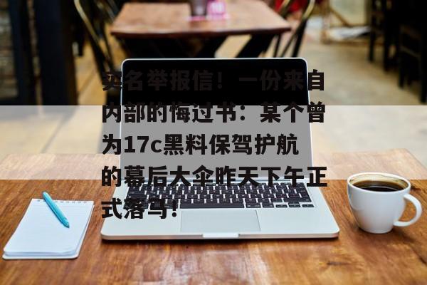 实名举报信!一份来自内部的悔过书:某个曾为17c黑料保驾护航的幕后大伞昨天下午正式落马!
