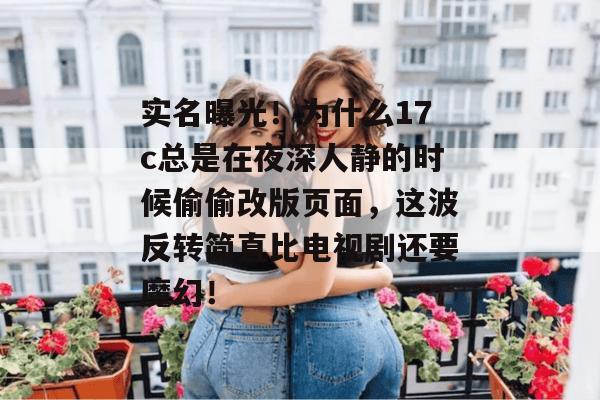 实名曝光!为什么17c总是在夜深人静的时候偷偷改版页面,这波反转简直比电视剧还要魔幻!