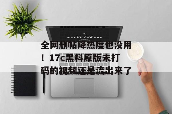 全网删帖降热度也没用!17c黑料原版未打码的视频还是流出来了