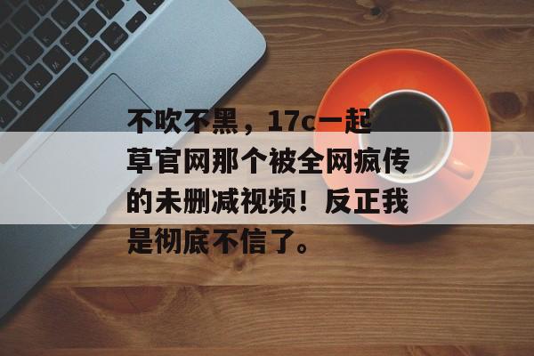 不吹不黑,17c一起草官网那个被全网疯传的未删减视频!反正我是彻底不信了。