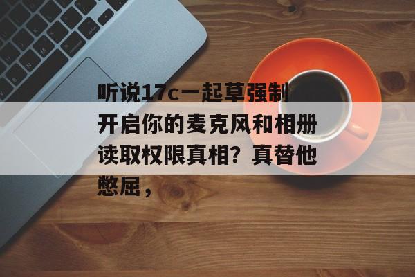 听说17c一起草强制开启你的麦克风和相册读取权限真相？真替他憋屈，
