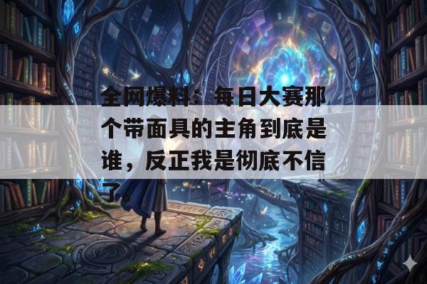 全网爆料：每日大赛那个带面具的主角到底是谁，反正我是彻底不信了。