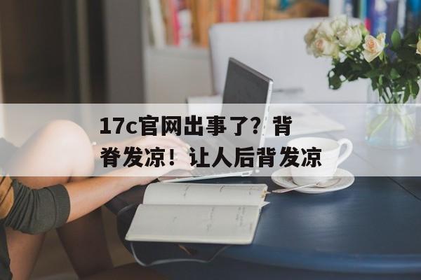 17c官网出事了？背脊发凉！让人后背发凉