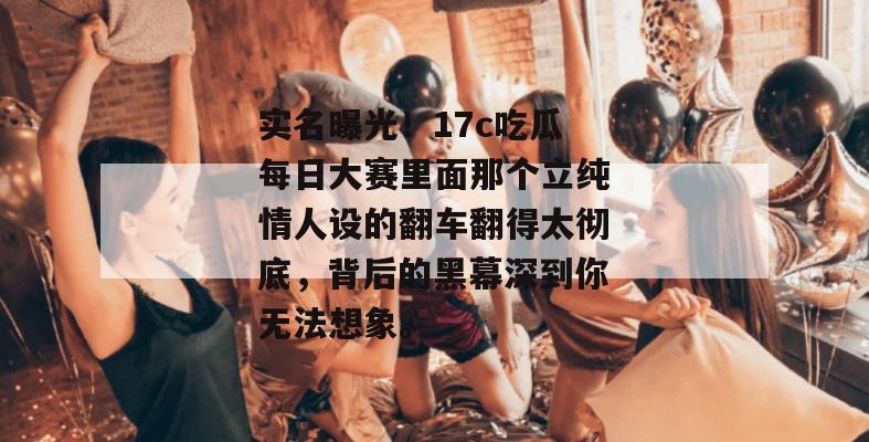 实名曝光！17c吃瓜每日大赛里面那个立纯情人设的翻车翻得太彻底，背后的黑幕深到你无法想象。