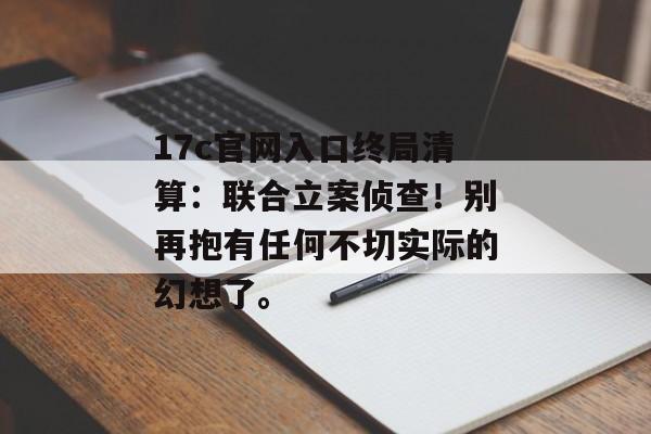 17c官网入口终局清算：联合立案侦查！别再抱有任何不切实际的幻想了。