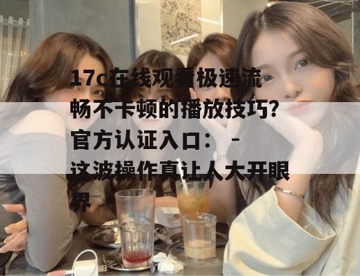 17c在线观看极速流畅不卡顿的播放技巧？官方认证入口： - 这波操作真让人大开眼界