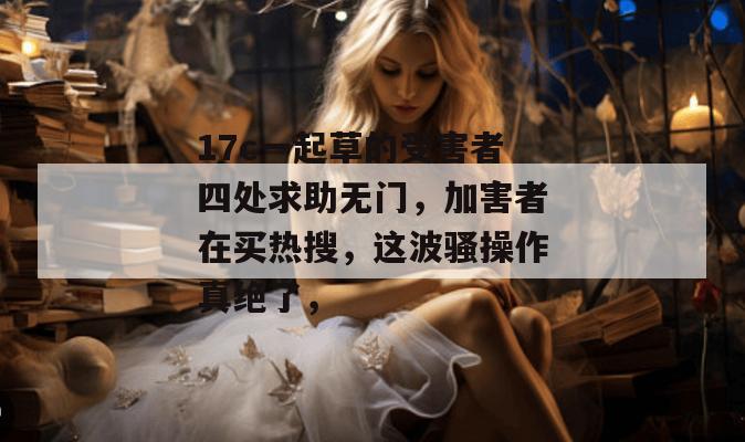 17c一起草的受害者四处求助无门，加害者在买热搜，这波骚操作真绝了，
