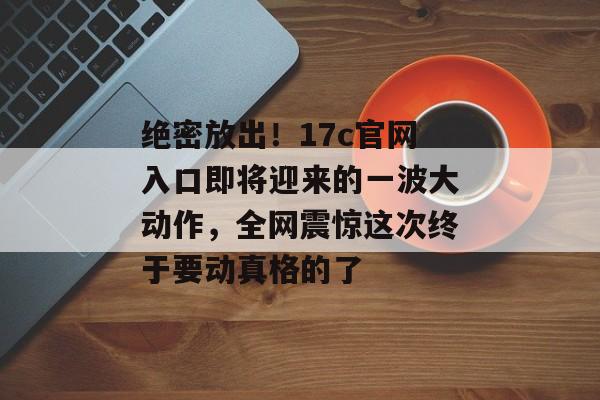 绝密放出！17c官网入口即将迎来的一波大动作，全网震惊这次终于要动真格的了