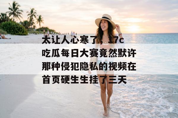 太让人心寒了，17c吃瓜每日大赛竟然默许那种侵犯隐私的视频在首页硬生生挂了三天