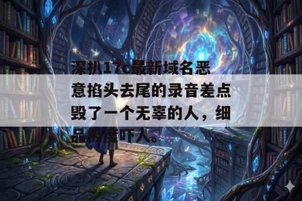 深扒17c最新域名恶意掐头去尾的录音差点毁了一个无辜的人，细品极度吓人。