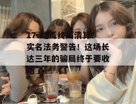 17c吃瓜终局清算:实名法务警告!这场长达三年的骗局终于要收场了。