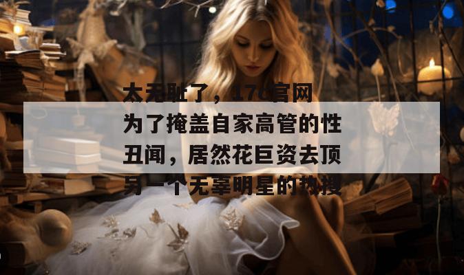 太无耻了,17c官网为了掩盖自家高管的性丑闻,居然花巨资去顶另一个无辜明星的热搜