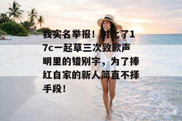 我实名举报!对比了17c一起草三次致歉声明里的错别字,为了捧红自家的新人简直不择手段!