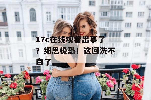 17c在线观看出事了?细思极恐!这回洗不白了