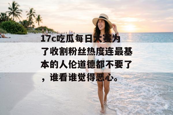 17c吃瓜每日大赛为了收割粉丝热度连最基本的人伦道德都不要了,谁看谁觉得恶心。