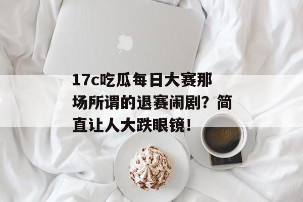 17c吃瓜每日大赛那场所谓的退赛闹剧?简直让人大跌眼镜!