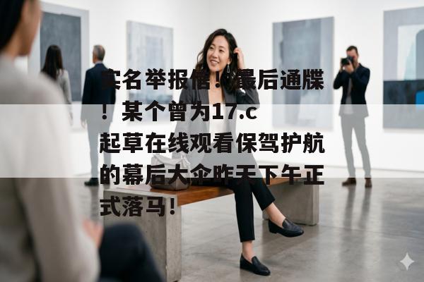 实名举报信!最后通牒!某个曾为17.c 起草在线观看保驾护航的幕后大伞昨天下午正式落马!