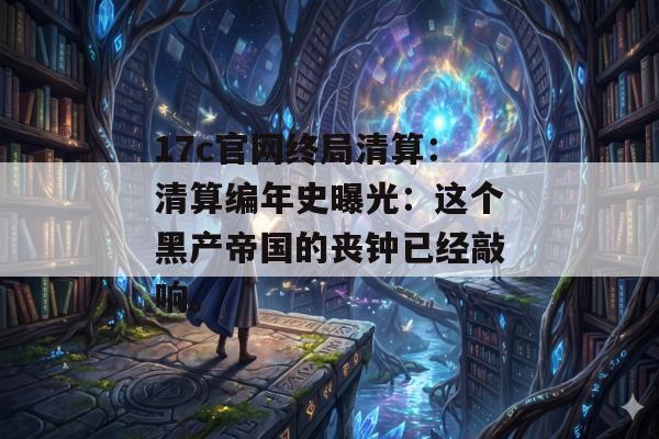 17c官网终局清算:清算编年史曝光:这个黑产帝国的丧钟已经敲响。