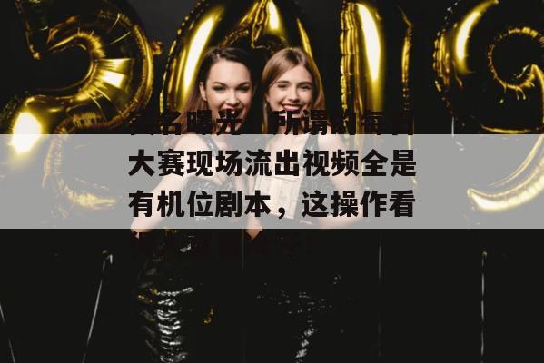 实名曝光!所谓的每日大赛现场流出视频全是有机位剧本,这操作看得人直冒冷汗!