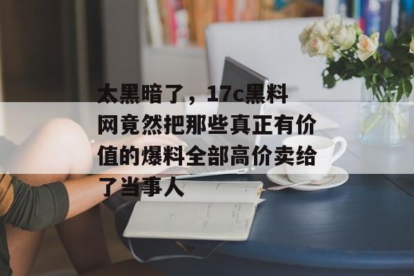 太黑暗了,17c黑料网竟然把那些真正有价值的爆料全部高价卖给了当事人