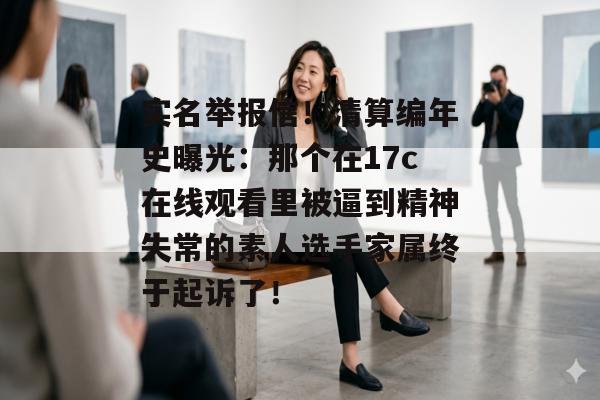 实名举报信!清算编年史曝光:那个在17c在线观看里被逼到精神失常的素人选手家属终于起诉了!
