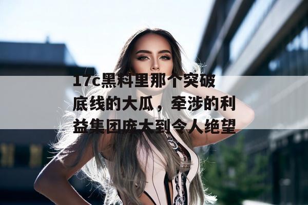 17c黑料里那个突破底线的大瓜,牵涉的利益集团庞大到令人绝望