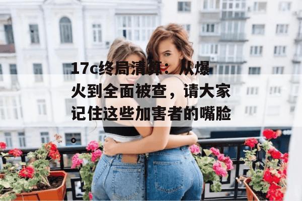 17c终局清算:从爆火到全面被查,请大家记住这些加害者的嘴脸。